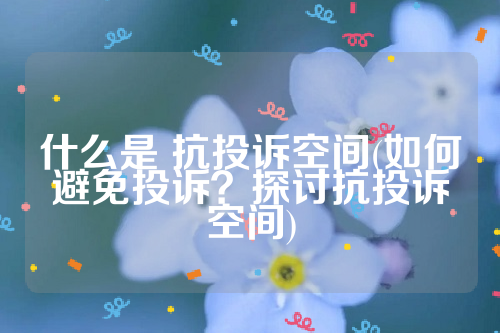 详细阅读:什么是 抗投诉空间(如何避免投诉?探讨抗投诉空间) 什么是 抗投诉空间(如何避免投诉?探讨抗投诉空间)