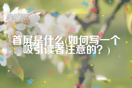 详细阅读:首屏是什么(如何写一个吸引读者注意的?) 首屏是什么(如何写一个吸引读者注意的?)