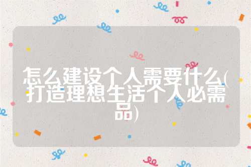 详细阅读:怎么建设个人需要什么(打造理想生活个人必需品) 怎么建设个人需要什么(打造理想生活个人必需品)