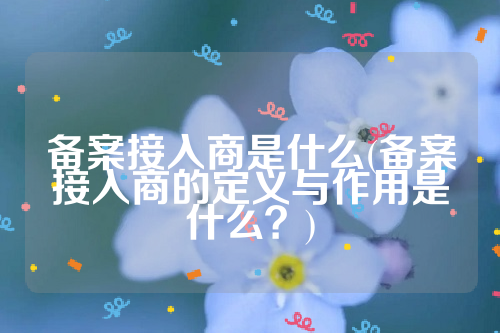 详细阅读:备案接入商是什么(备案接入商的定义与作用是什么?) 备案接入商是什么(备案接入商的定义与作用是什么?)