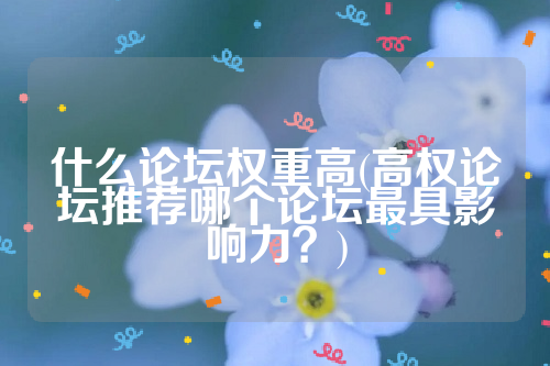详细阅读:什么论坛权重高(高权论坛推荐哪个论坛最具影响力?) 什么论坛权重高(高权论坛推荐哪个论坛最具影响力?)