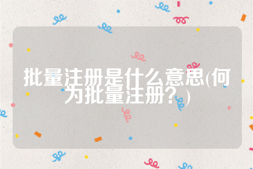 详细阅读:批量注册是什么意思(何为批量注册?) 批量注册是什么意思(何为批量注册?)