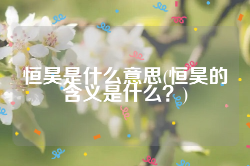 详细阅读:恒昊是什么意思(恒昊的含义是什么?) 恒昊是什么意思(恒昊的含义是什么?)